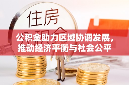 洪江公积金助力区域协调发展，推动经济平衡与社会公平