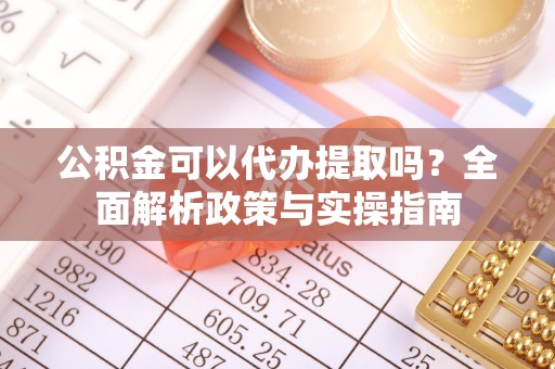 洪江公积金可以代办提取吗？全面解析政策与实操指南