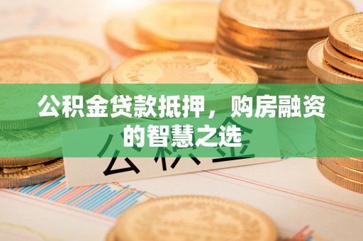 洪江公积金贷款抵押，购房融资的智慧之选