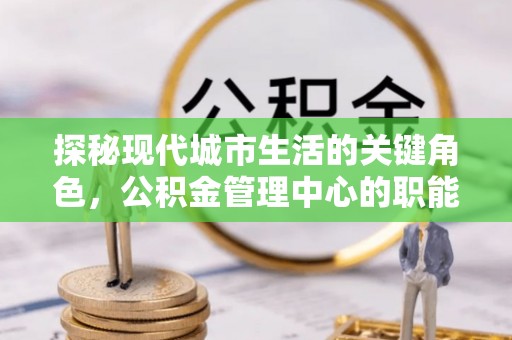 洪江探秘现代城市生活的关键角色，公积金管理中心的职能与影响