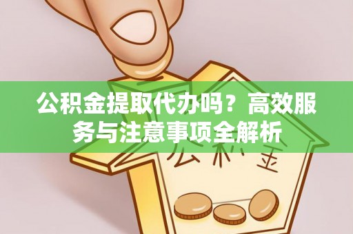 洪江公积金提取代办吗？高效服务与注意事项全解析