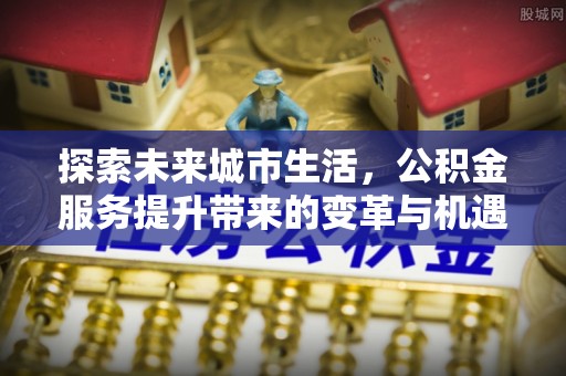 洪江探索未来城市生活，公积金服务提升带来的变革与机遇