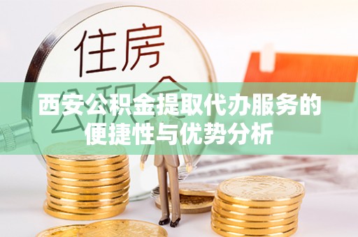 洪江西安公积金提取代办服务的便捷性与优势分析