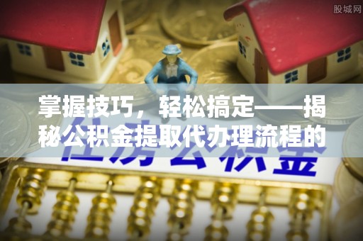 洪江掌握技巧，轻松搞定——揭秘公积金提取代办理流程的关键步骤