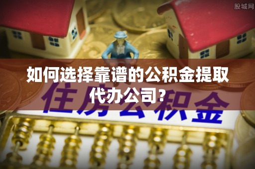 洪江如何选择靠谱的公积金提取代办公司？
