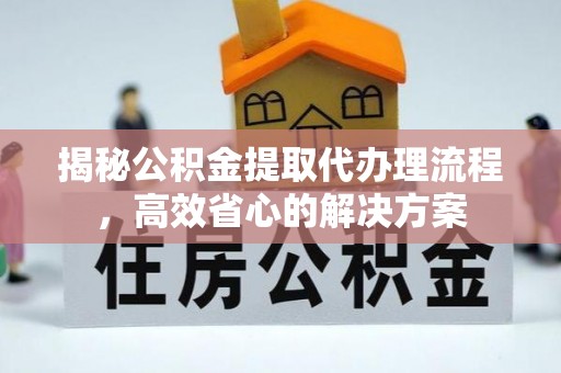 洪江揭秘公积金提取代办理流程，高效省心的解决方案