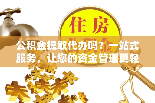 洪江公积金提取代办吗？一站式服务，让您的资金管理更轻松
