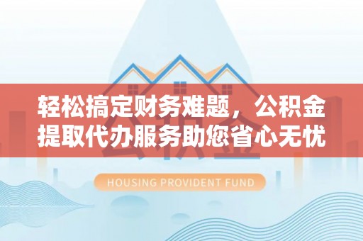 洪江轻松搞定财务难题，公积金提取代办服务助您省心无忧