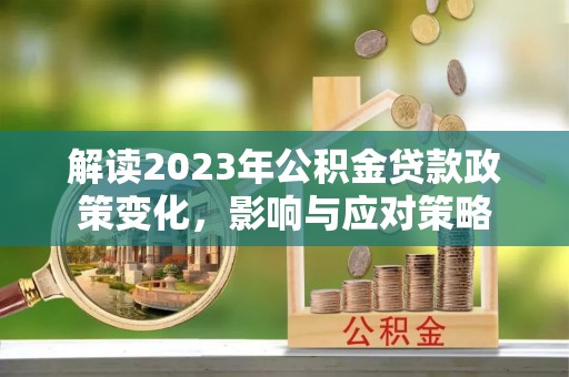 洪江解读2023年公积金贷款政策变化，影响与应对策略