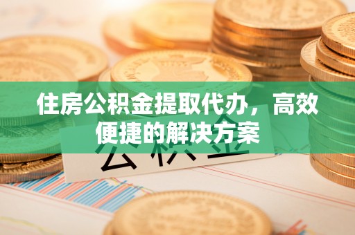 洪江住房公积金提取代办，高效便捷的解决方案